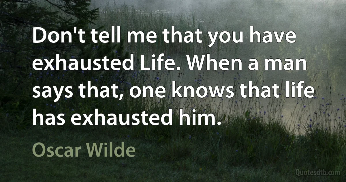 Don't tell me that you have exhausted Life. When a man says that, one knows that life has exhausted him. (Oscar Wilde)