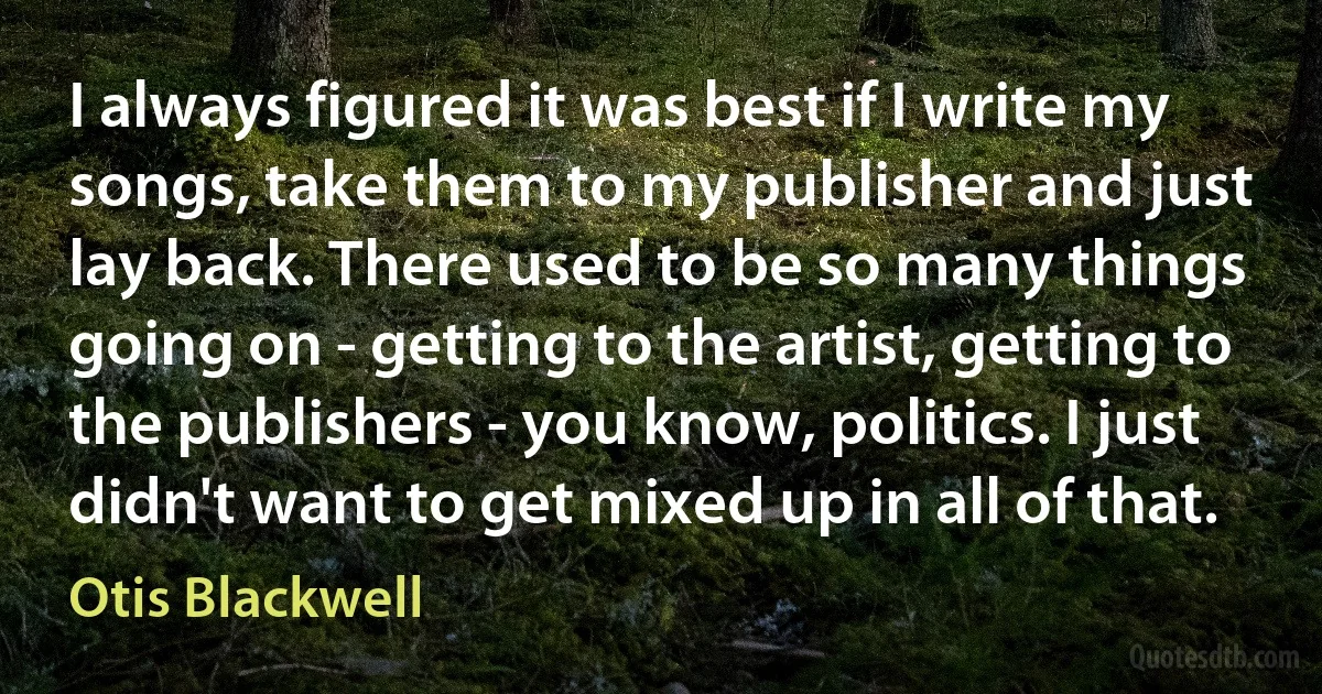 I always figured it was best if I write my songs, take them to my publisher and just lay back. There used to be so many things going on - getting to the artist, getting to the publishers - you know, politics. I just didn't want to get mixed up in all of that. (Otis Blackwell)