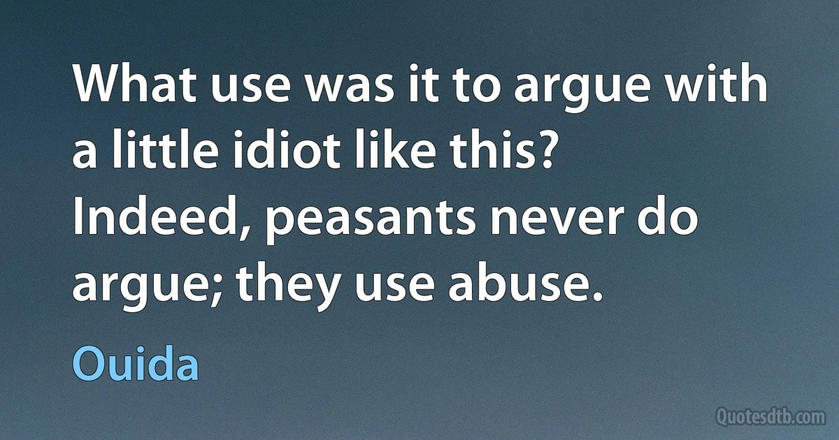 What use was it to argue with a little idiot like this? Indeed, peasants never do argue; they use abuse. (Ouida)