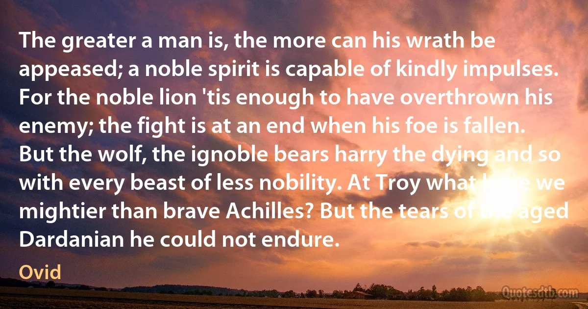 The greater a man is, the more can his wrath be appeased; a noble spirit is capable of kindly impulses. For the noble lion 'tis enough to have overthrown his enemy; the fight is at an end when his foe is fallen. But the wolf, the ignoble bears harry the dying and so with every beast of less nobility. At Troy what have we mightier than brave Achilles? But the tears of the aged Dardanian he could not endure. (Ovid)