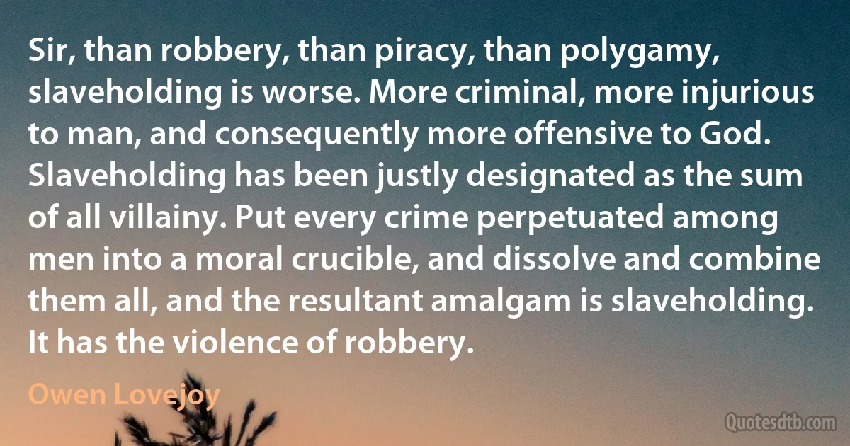 Sir, than robbery, than piracy, than polygamy, slaveholding is worse. More criminal, more injurious to man, and consequently more offensive to God. Slaveholding has been justly designated as the sum of all villainy. Put every crime perpetuated among men into a moral crucible, and dissolve and combine them all, and the resultant amalgam is slaveholding. It has the violence of robbery. (Owen Lovejoy)