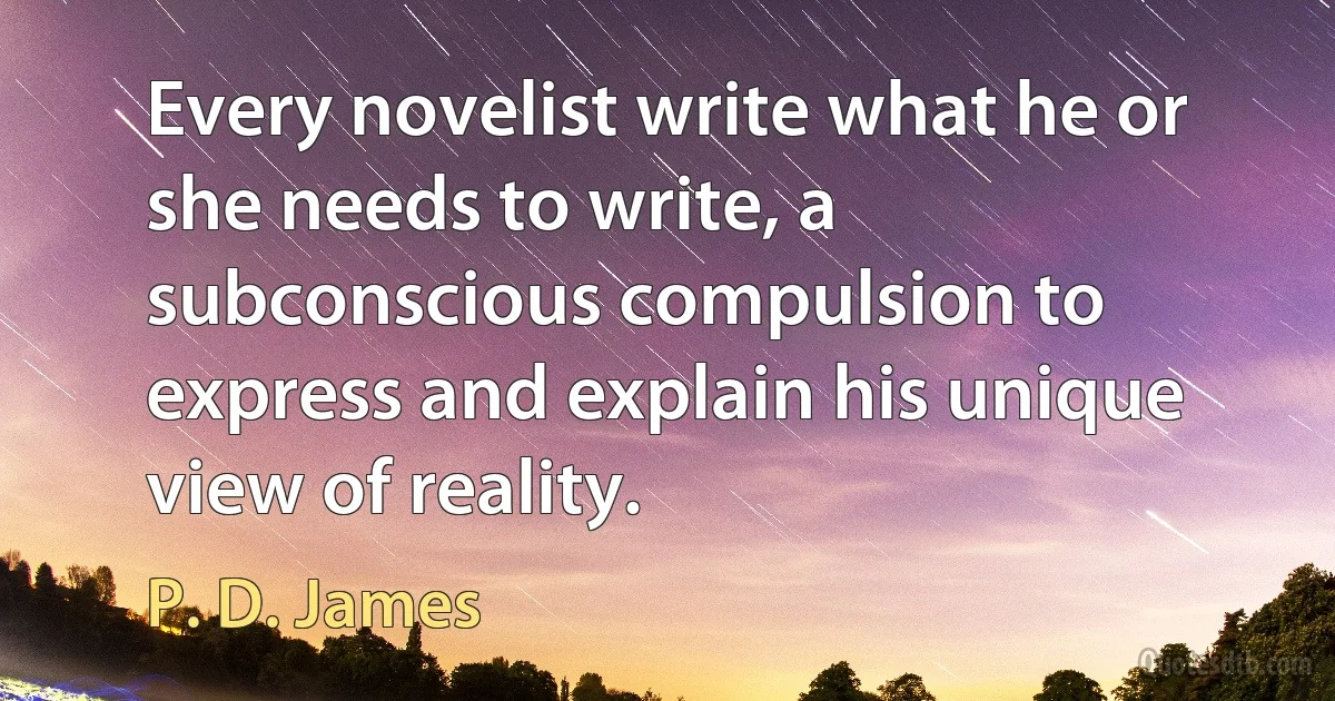 Every novelist write what he or she needs to write, a subconscious compulsion to express and explain his unique view of reality. (P. D. James)