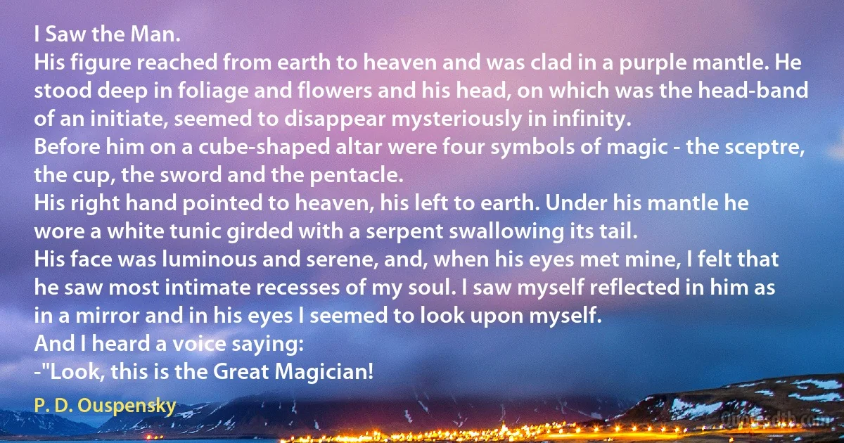 I Saw the Man.
His figure reached from earth to heaven and was clad in a purple mantle. He stood deep in foliage and flowers and his head, on which was the head-band of an initiate, seemed to disappear mysteriously in infinity.
Before him on a cube-shaped altar were four symbols of magic - the sceptre, the cup, the sword and the pentacle.
His right hand pointed to heaven, his left to earth. Under his mantle he wore a white tunic girded with a serpent swallowing its tail.
His face was luminous and serene, and, when his eyes met mine, I felt that he saw most intimate recesses of my soul. I saw myself reflected in him as in a mirror and in his eyes I seemed to look upon myself.
And I heard a voice saying:
-"Look, this is the Great Magician! (P. D. Ouspensky)