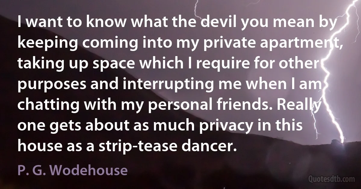 I want to know what the devil you mean by keeping coming into my private apartment, taking up space which I require for other purposes and interrupting me when I am chatting with my personal friends. Really one gets about as much privacy in this house as a strip-tease dancer. (P. G. Wodehouse)