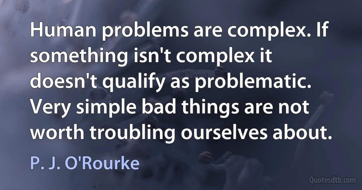 Human problems are complex. If something isn't complex it doesn't qualify as problematic. Very simple bad things are not worth troubling ourselves about. (P. J. O'Rourke)