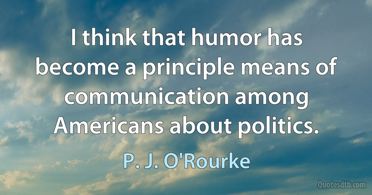 I think that humor has become a principle means of communication among Americans about politics. (P. J. O'Rourke)