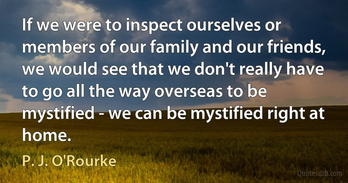 If we were to inspect ourselves or members of our family and our friends, we would see that we don't really have to go all the way overseas to be mystified - we can be mystified right at home. (P. J. O'Rourke)