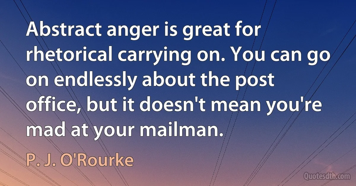 Abstract anger is great for rhetorical carrying on. You can go on endlessly about the post office, but it doesn't mean you're mad at your mailman. (P. J. O'Rourke)