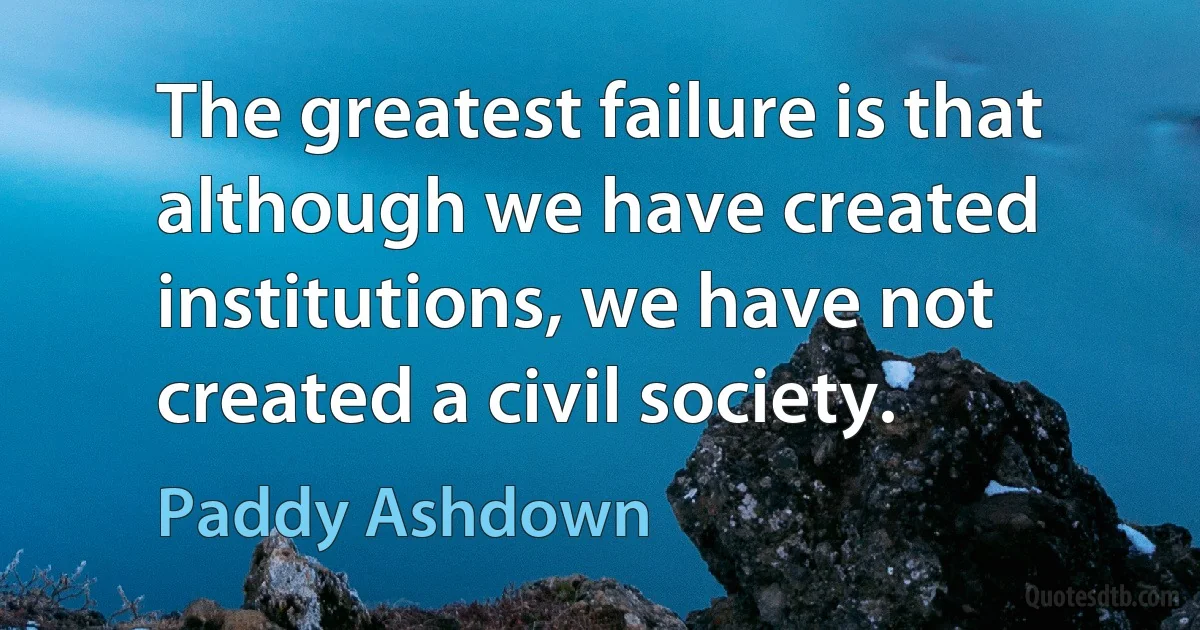 The greatest failure is that although we have created institutions, we have not created a civil society. (Paddy Ashdown)