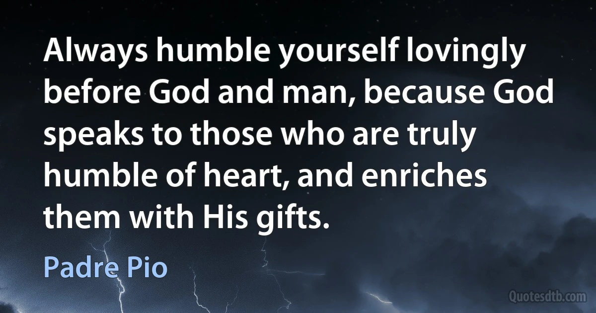 Always humble yourself lovingly before God and man, because God speaks to those who are truly humble of heart, and enriches them with His gifts. (Padre Pio)