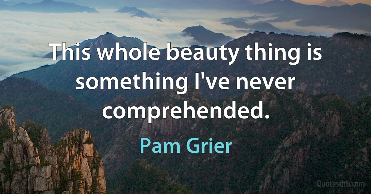 This whole beauty thing is something I've never comprehended. (Pam Grier)