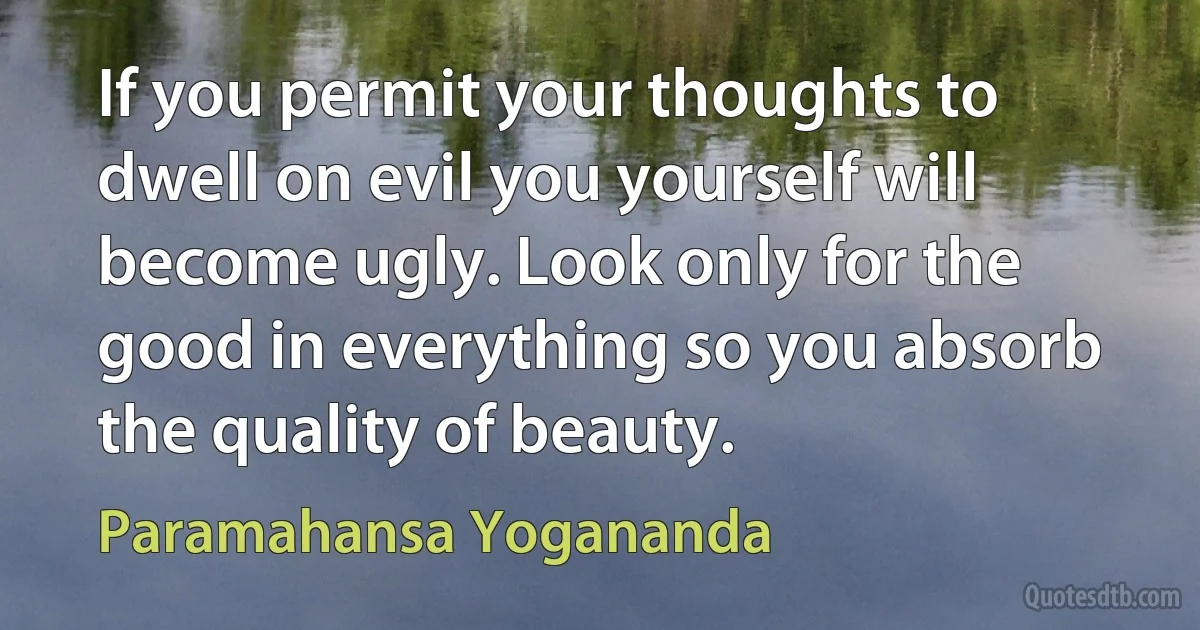 If you permit your thoughts to dwell on evil you yourself will become ugly. Look only for the good in everything so you absorb the quality of beauty. (Paramahansa Yogananda)