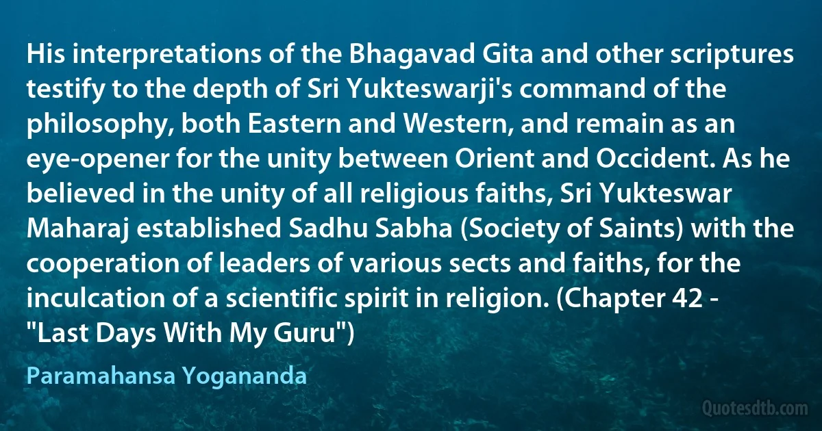 His interpretations of the Bhagavad Gita and other scriptures testify to the depth of Sri Yukteswarji's command of the philosophy, both Eastern and Western, and remain as an eye-opener for the unity between Orient and Occident. As he believed in the unity of all religious faiths, Sri Yukteswar Maharaj established Sadhu Sabha (Society of Saints) with the cooperation of leaders of various sects and faiths, for the inculcation of a scientific spirit in religion. (Chapter 42 - "Last Days With My Guru") (Paramahansa Yogananda)