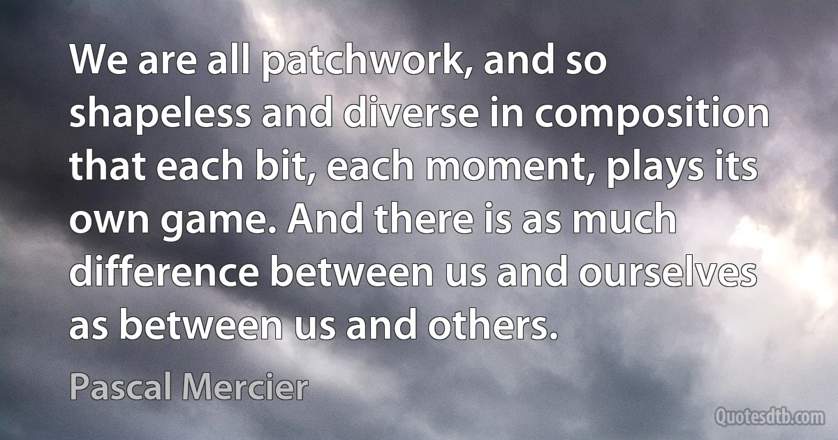 We are all patchwork, and so shapeless and diverse in composition that each bit, each moment, plays its own game. And there is as much difference between us and ourselves as between us and others. (Pascal Mercier)