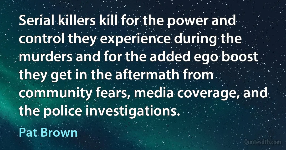 Serial killers kill for the power and control they experience during the murders and for the added ego boost they get in the aftermath from community fears, media coverage, and the police investigations. (Pat Brown)