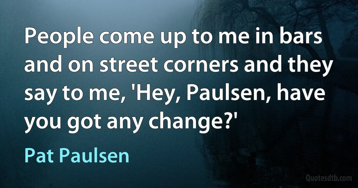 People come up to me in bars and on street corners and they say to me, 'Hey, Paulsen, have you got any change?' (Pat Paulsen)