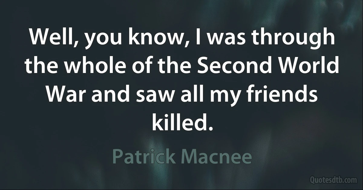 Well, you know, I was through the whole of the Second World War and saw all my friends killed. (Patrick Macnee)