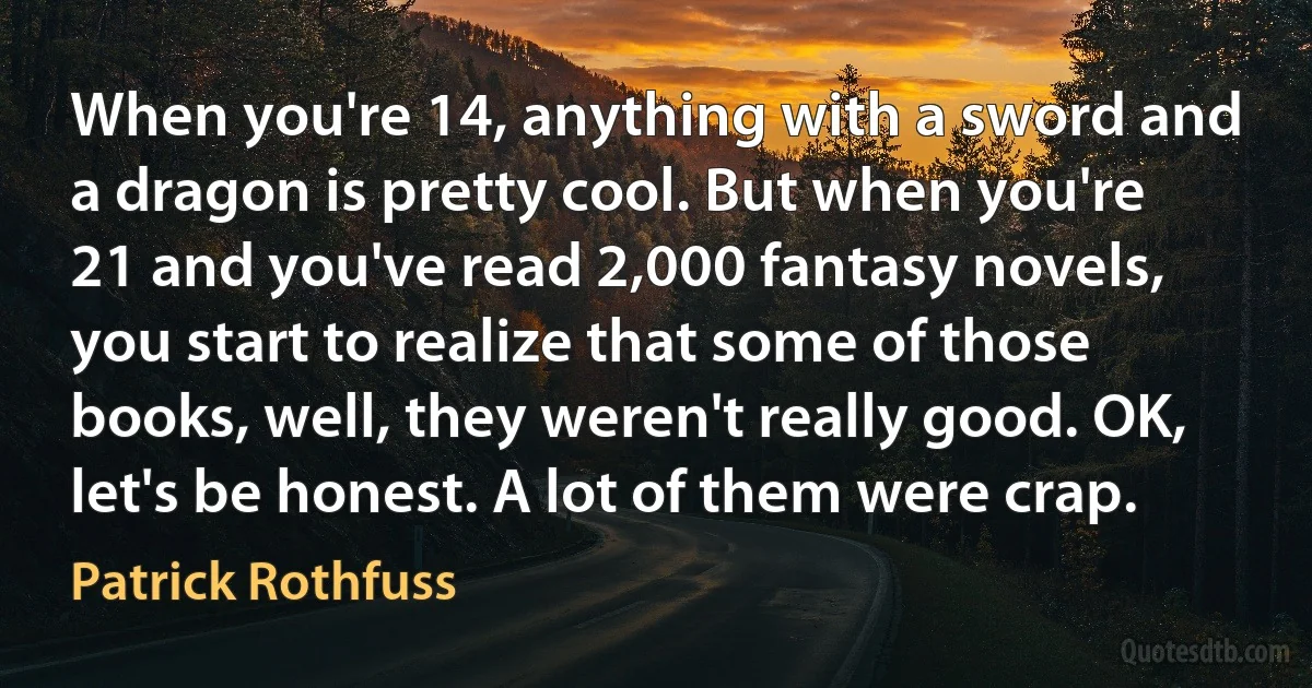 When you're 14, anything with a sword and a dragon is pretty cool. But when you're 21 and you've read 2,000 fantasy novels, you start to realize that some of those books, well, they weren't really good. OK, let's be honest. A lot of them were crap. (Patrick Rothfuss)