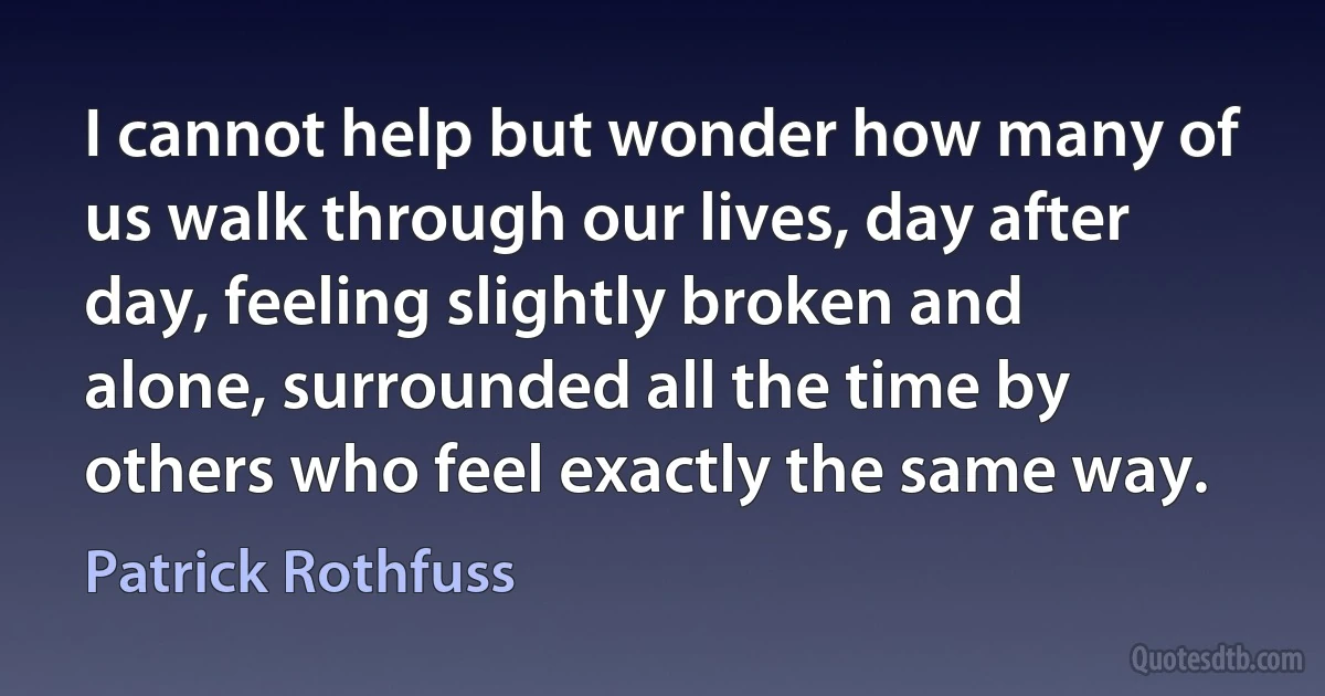 I cannot help but wonder how many of us walk through our lives, day after day, feeling slightly broken and alone, surrounded all the time by others who feel exactly the same way. (Patrick Rothfuss)