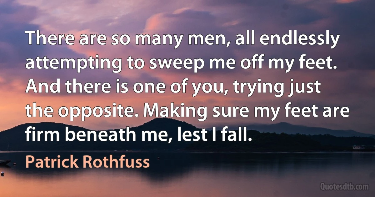 There are so many men, all endlessly attempting to sweep me off my feet. And there is one of you, trying just the opposite. Making sure my feet are firm beneath me, lest I fall. (Patrick Rothfuss)