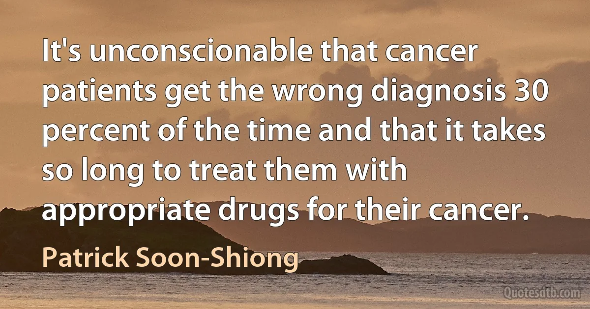 It's unconscionable that cancer patients get the wrong diagnosis 30 percent of the time and that it takes so long to treat them with appropriate drugs for their cancer. (Patrick Soon-Shiong)