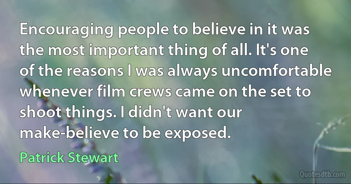 Encouraging people to believe in it was the most important thing of all. It's one of the reasons I was always uncomfortable whenever film crews came on the set to shoot things. I didn't want our make-believe to be exposed. (Patrick Stewart)