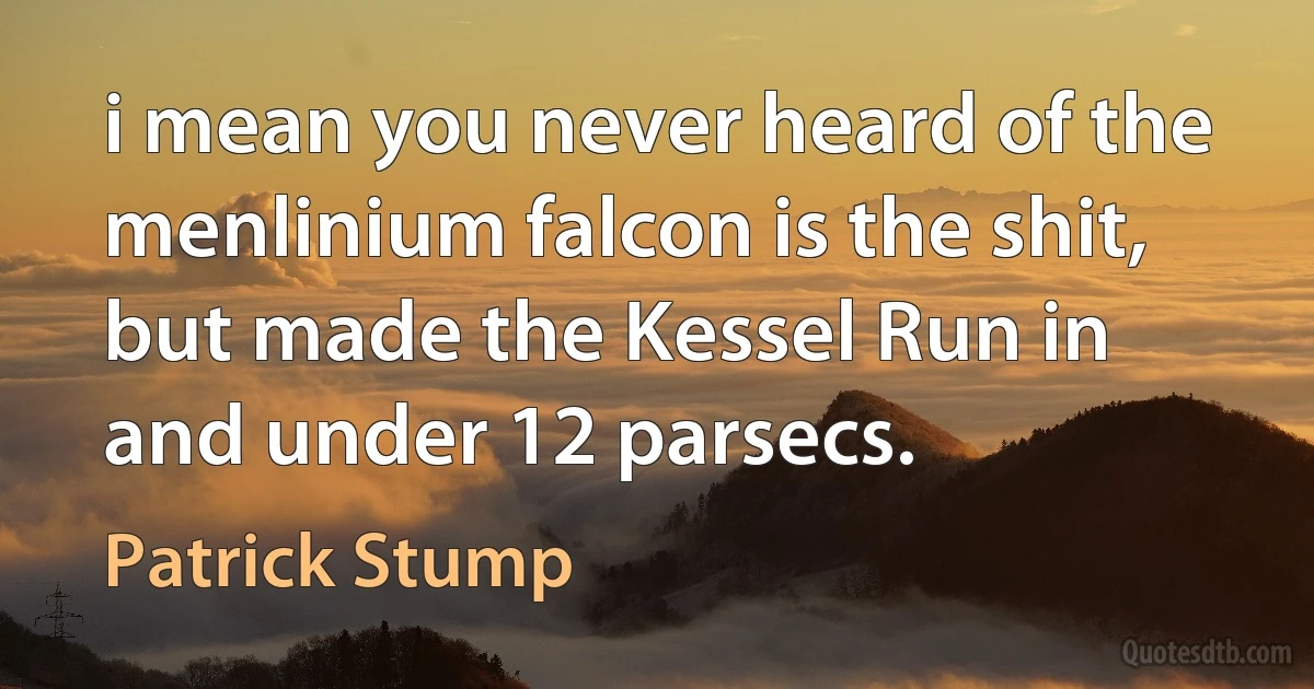 i mean you never heard of the menlinium falcon is the shit, but made the Kessel Run in and under 12 parsecs. (Patrick Stump)