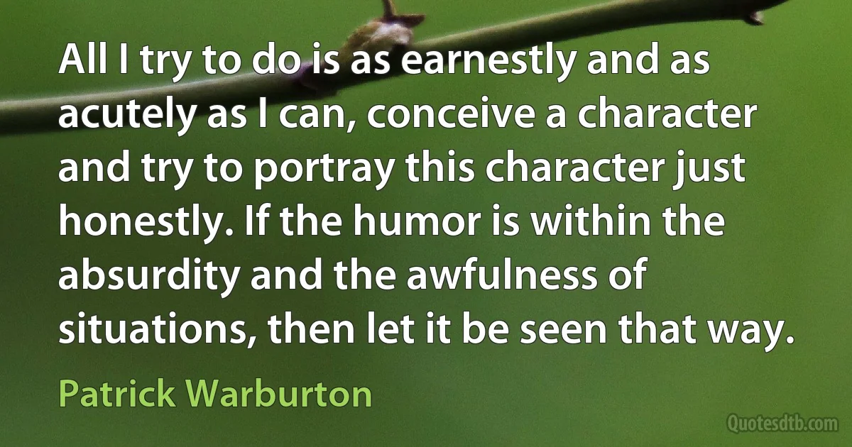 All I try to do is as earnestly and as acutely as I can, conceive a character and try to portray this character just honestly. If the humor is within the absurdity and the awfulness of situations, then let it be seen that way. (Patrick Warburton)