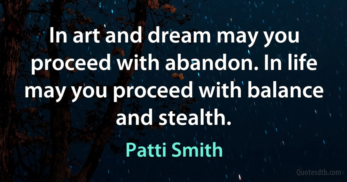 In art and dream may you proceed with abandon. In life may you proceed with balance and stealth. (Patti Smith)