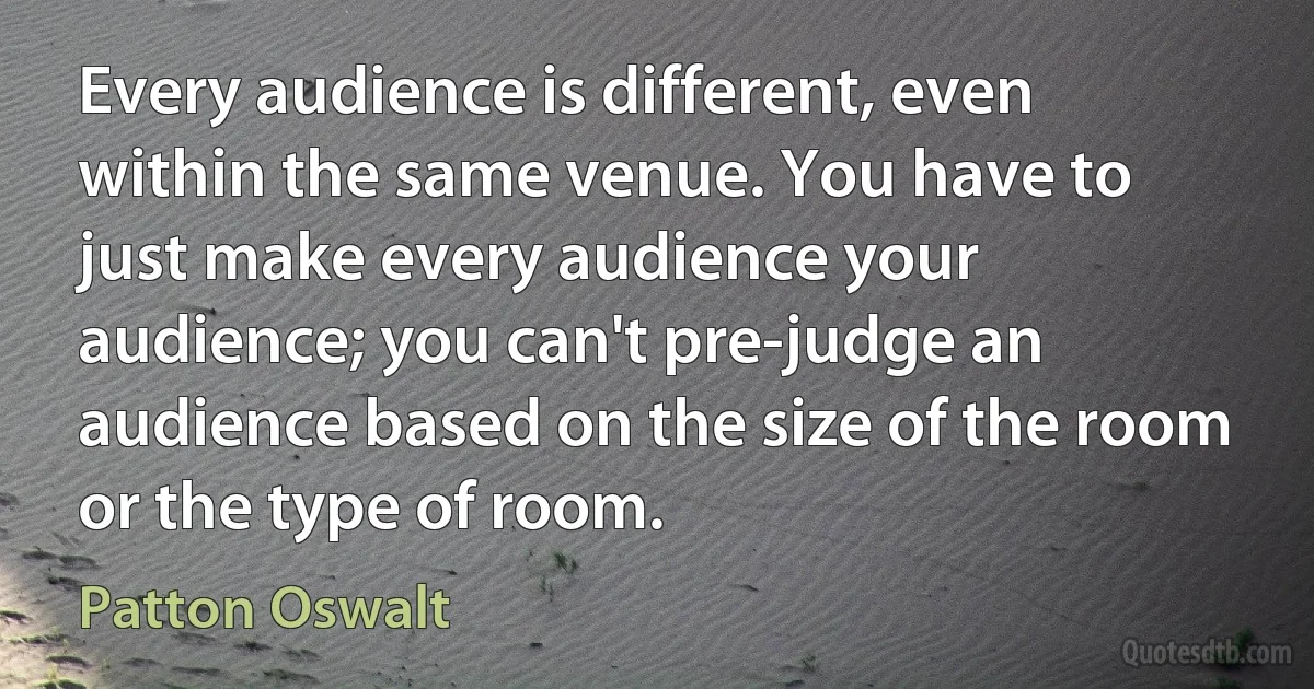 Every audience is different, even within the same venue. You have to just make every audience your audience; you can't pre-judge an audience based on the size of the room or the type of room. (Patton Oswalt)