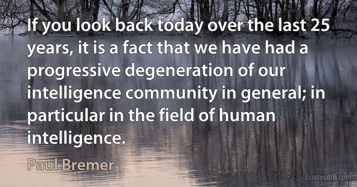 If you look back today over the last 25 years, it is a fact that we have had a progressive degeneration of our intelligence community in general; in particular in the field of human intelligence. (Paul Bremer)