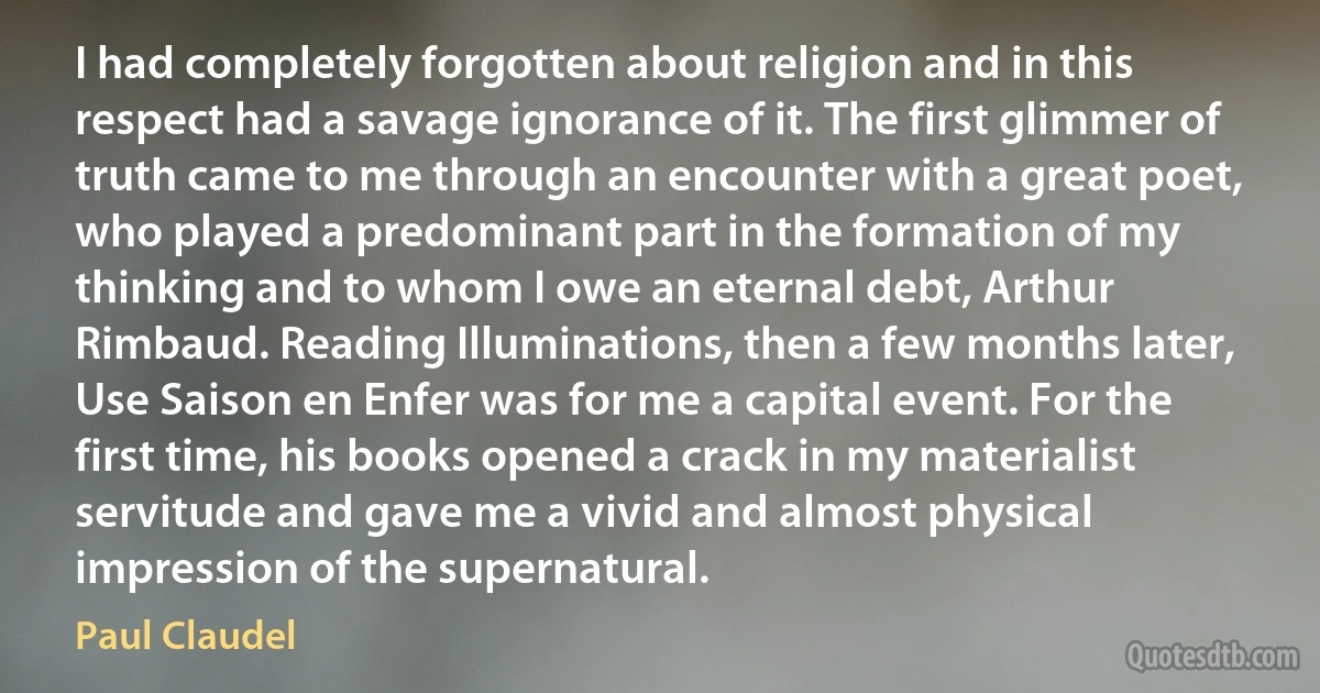 I had completely forgotten about religion and in this respect had a savage ignorance of it. The first glimmer of truth came to me through an encounter with a great poet, who played a predominant part in the formation of my thinking and to whom I owe an eternal debt, Arthur Rimbaud. Reading Illuminations, then a few months later, Use Saison en Enfer was for me a capital event. For the first time, his books opened a crack in my materialist servitude and gave me a vivid and almost physical impression of the supernatural. (Paul Claudel)