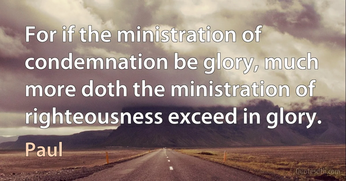 For if the ministration of condemnation be glory, much more doth the ministration of righteousness exceed in glory. (Paul)