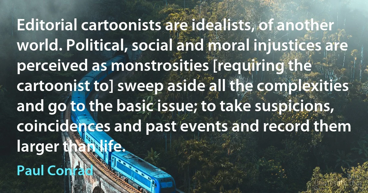 Editorial cartoonists are idealists, of another world. Political, social and moral injustices are perceived as monstrosities [requiring the cartoonist to] sweep aside all the complexities and go to the basic issue; to take suspicions, coincidences and past events and record them larger than life. (Paul Conrad)