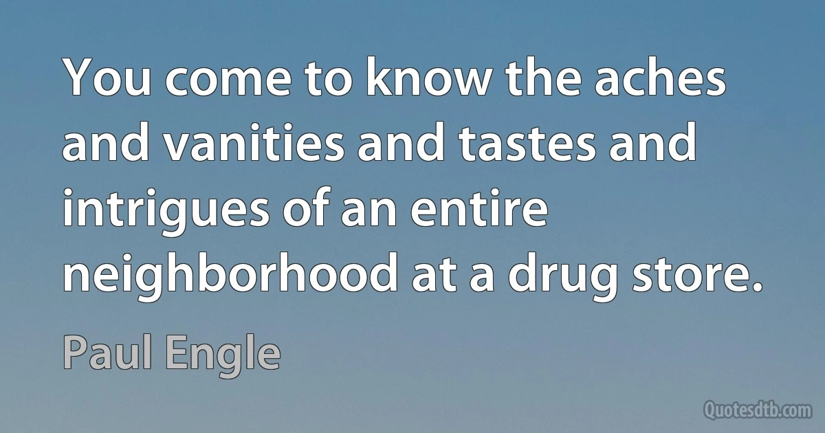 You come to know the aches and vanities and tastes and intrigues of an entire neighborhood at a drug store. (Paul Engle)