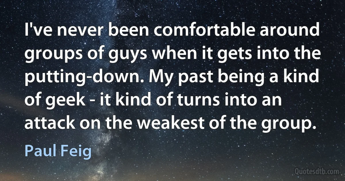 I've never been comfortable around groups of guys when it gets into the putting-down. My past being a kind of geek - it kind of turns into an attack on the weakest of the group. (Paul Feig)