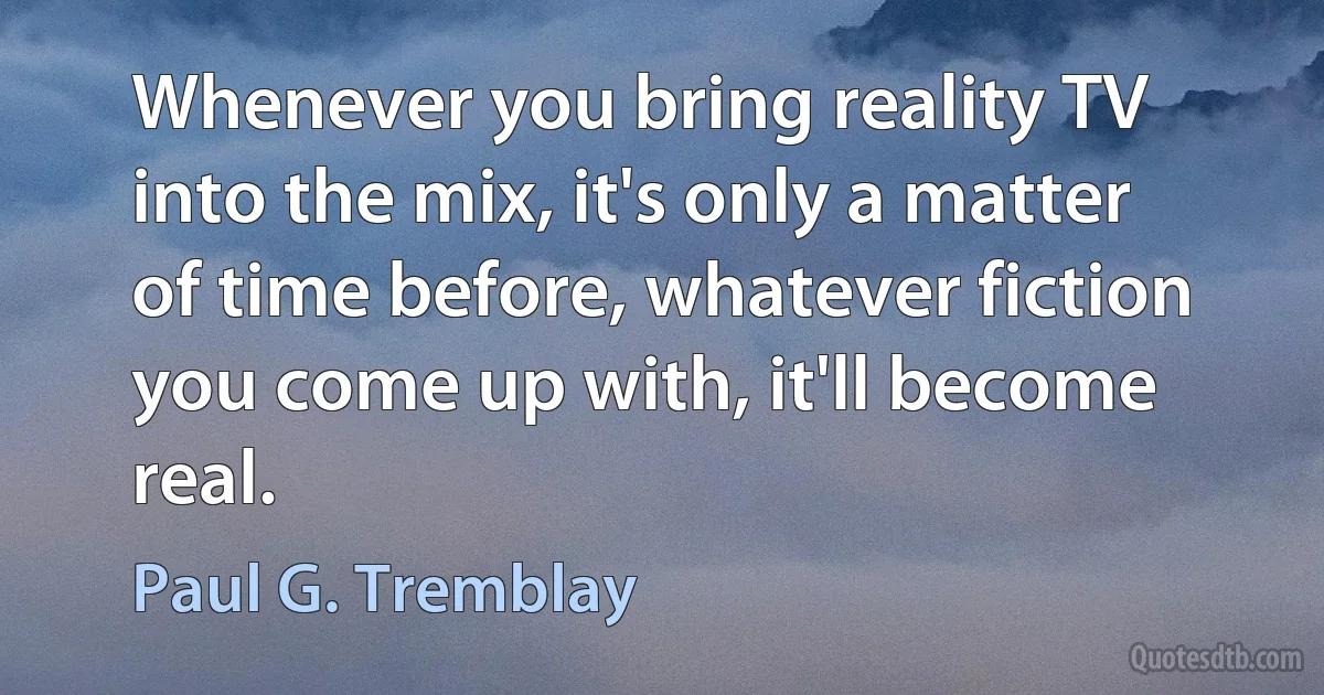 Whenever you bring reality TV into the mix, it's only a matter of time before, whatever fiction you come up with, it'll become real. (Paul G. Tremblay)