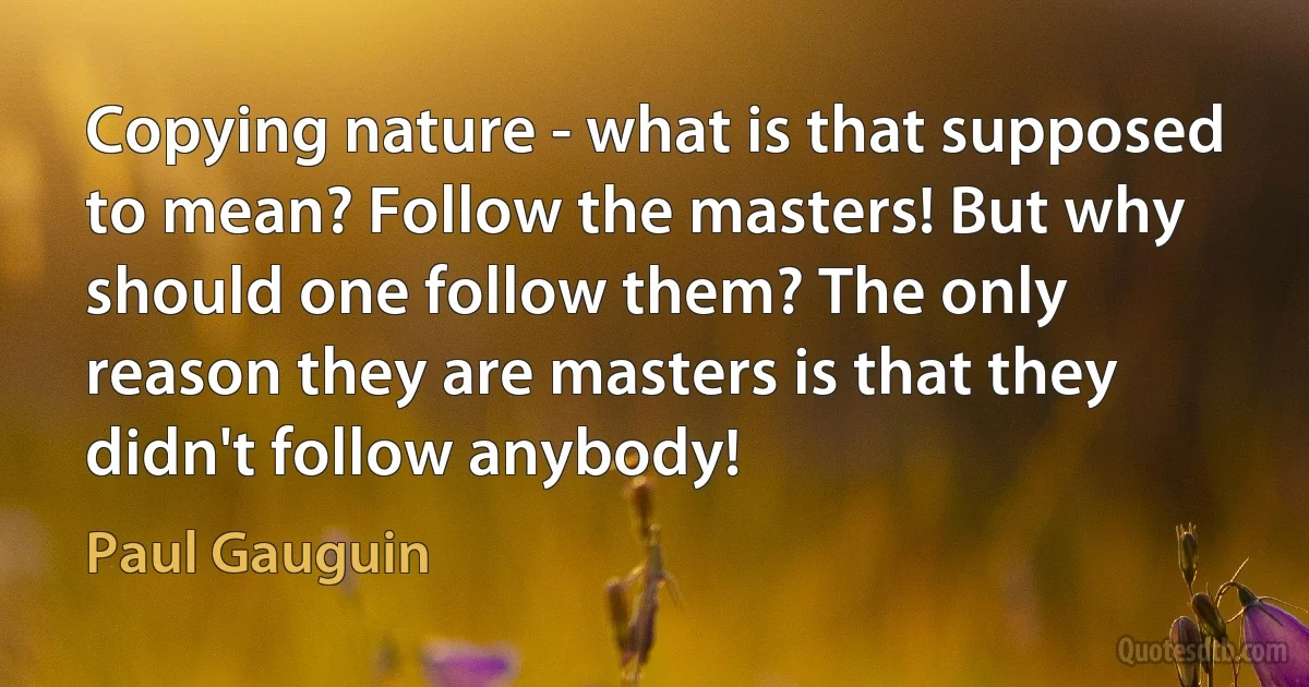 Copying nature - what is that supposed to mean? Follow the masters! But why should one follow them? The only reason they are masters is that they didn't follow anybody! (Paul Gauguin)