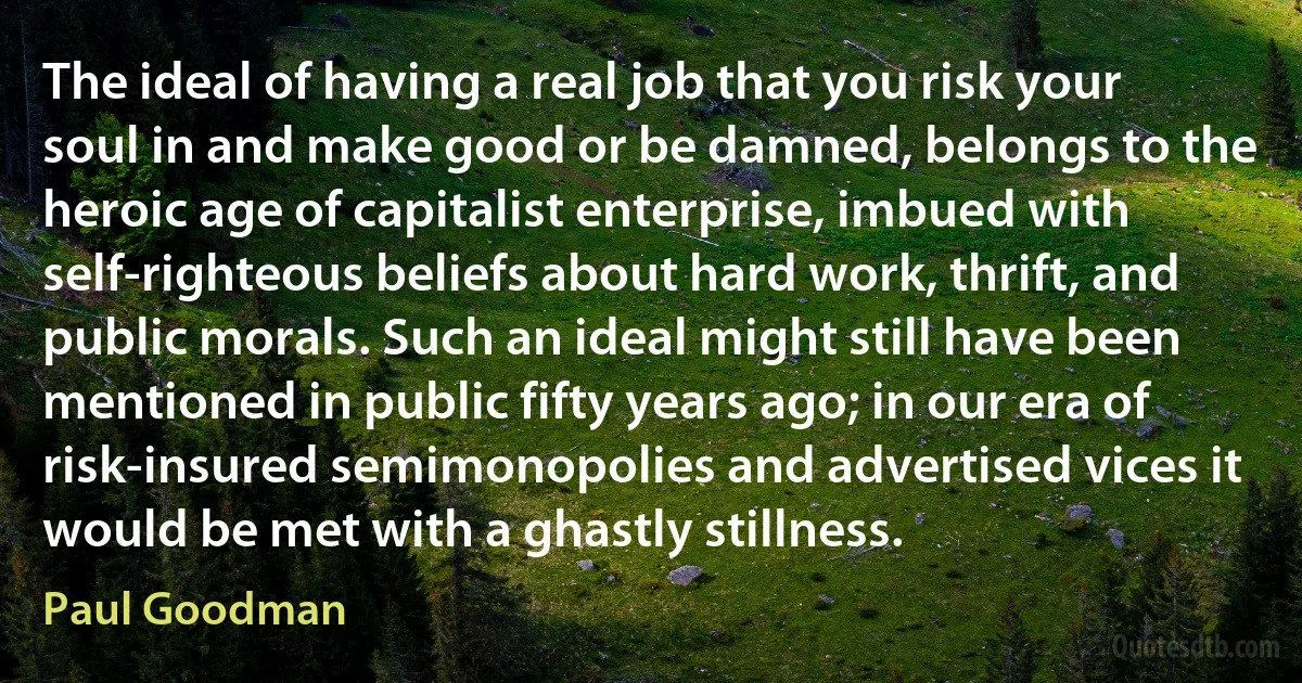 The ideal of having a real job that you risk your soul in and make good or be damned, belongs to the heroic age of capitalist enterprise, imbued with self-righteous beliefs about hard work, thrift, and public morals. Such an ideal might still have been mentioned in public fifty years ago; in our era of risk-insured semimonopolies and advertised vices it would be met with a ghastly stillness. (Paul Goodman)