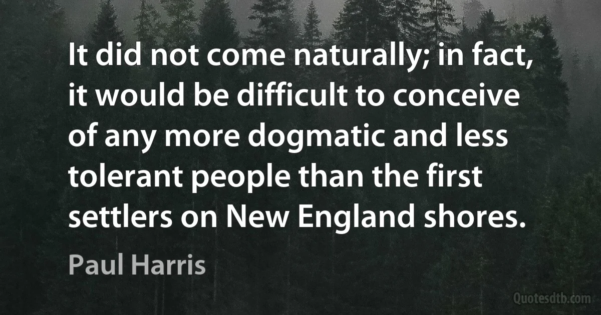 It did not come naturally; in fact, it would be difficult to conceive of any more dogmatic and less tolerant people than the first settlers on New England shores. (Paul Harris)