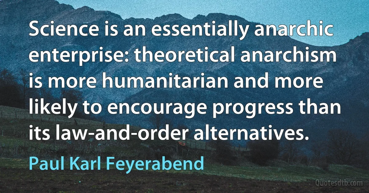 Science is an essentially anarchic enterprise: theoretical anarchism is more humanitarian and more likely to encourage progress than its law-and-order alternatives. (Paul Karl Feyerabend)