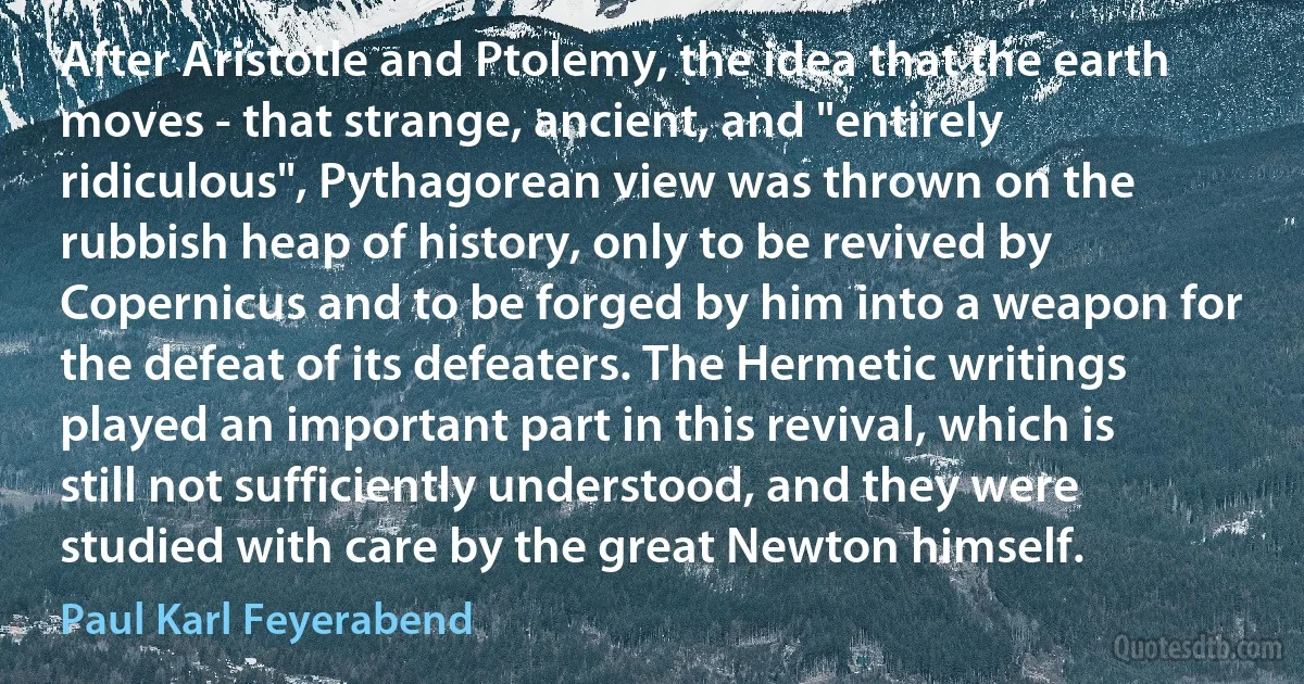 After Aristotle and Ptolemy, the idea that the earth moves - that strange, ancient, and "entirely ridiculous", Pythagorean view was thrown on the rubbish heap of history, only to be revived by Copernicus and to be forged by him into a weapon for the defeat of its defeaters. The Hermetic writings played an important part in this revival, which is still not sufficiently understood, and they were studied with care by the great Newton himself. (Paul Karl Feyerabend)