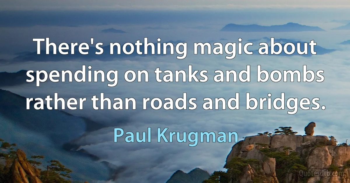 There's nothing magic about spending on tanks and bombs rather than roads and bridges. (Paul Krugman)