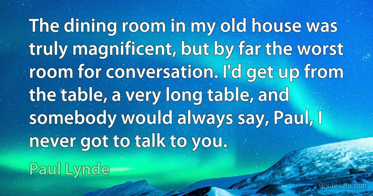 The dining room in my old house was truly magnificent, but by far the worst room for conversation. I'd get up from the table, a very long table, and somebody would always say, Paul, I never got to talk to you. (Paul Lynde)