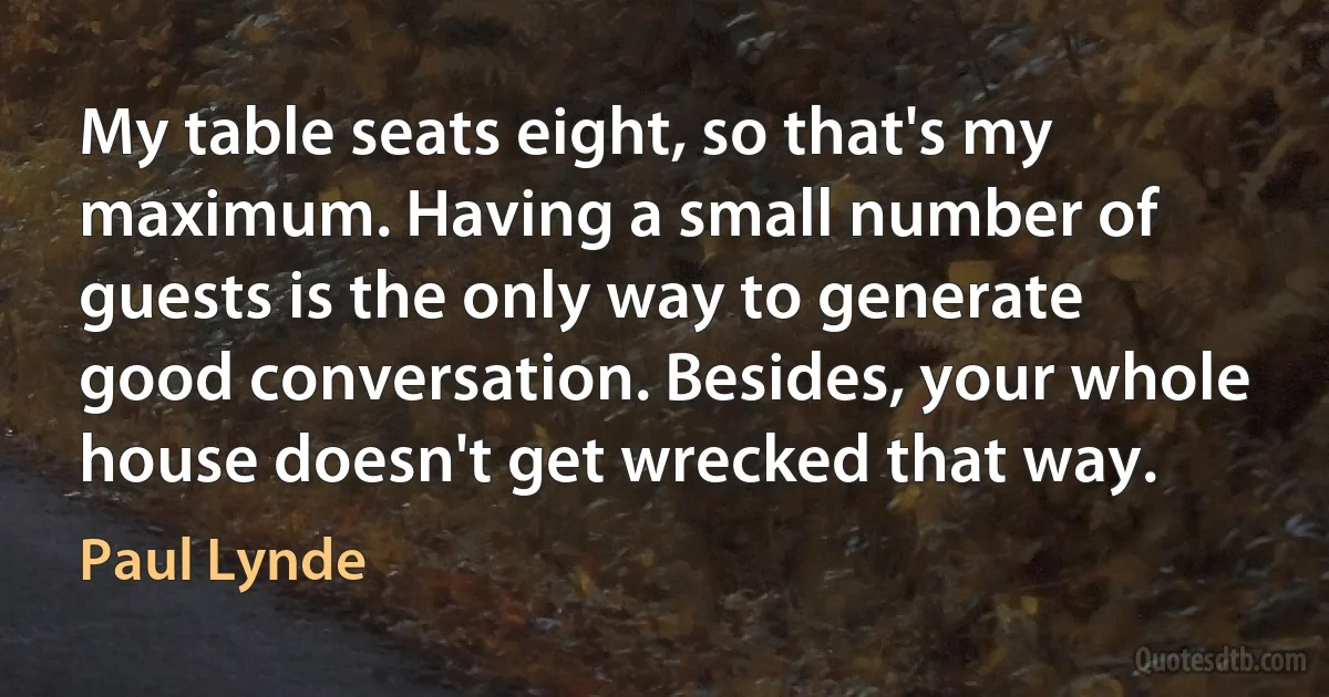 My table seats eight, so that's my maximum. Having a small number of guests is the only way to generate good conversation. Besides, your whole house doesn't get wrecked that way. (Paul Lynde)