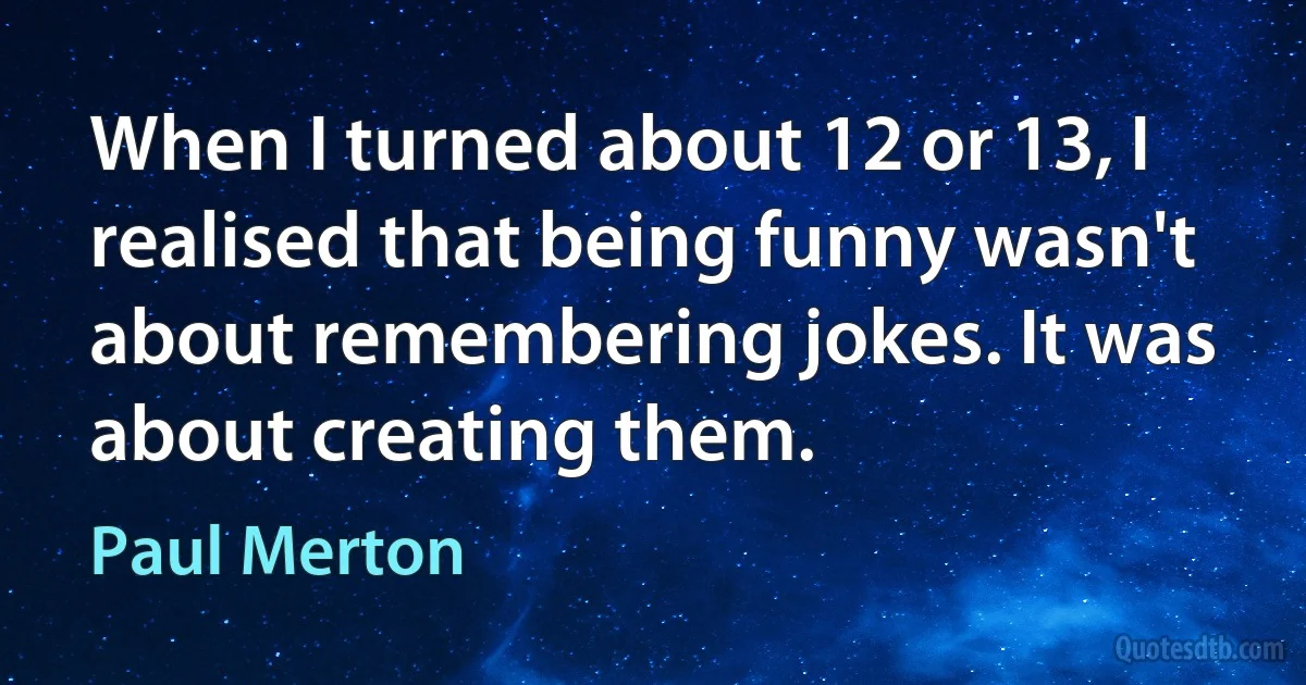 When I turned about 12 or 13, I realised that being funny wasn't about remembering jokes. It was about creating them. (Paul Merton)