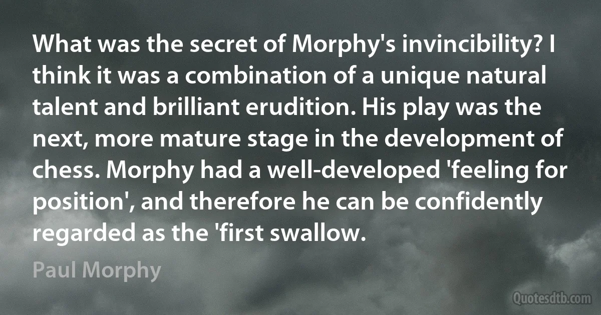 What was the secret of Morphy's invincibility? I think it was a combination of a unique natural talent and brilliant erudition. His play was the next, more mature stage in the development of chess. Morphy had a well-developed 'feeling for position', and therefore he can be confidently regarded as the 'first swallow. (Paul Morphy)