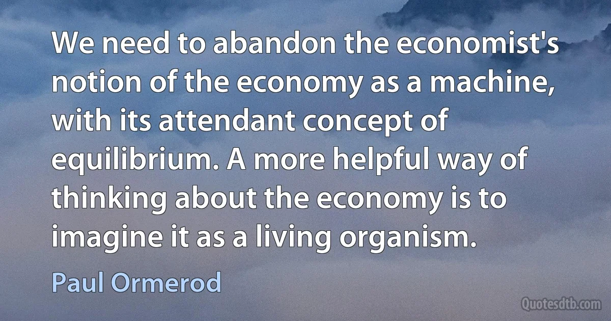 We need to abandon the economist's notion of the economy as a machine, with its attendant concept of equilibrium. A more helpful way of thinking about the economy is to imagine it as a living organism. (Paul Ormerod)