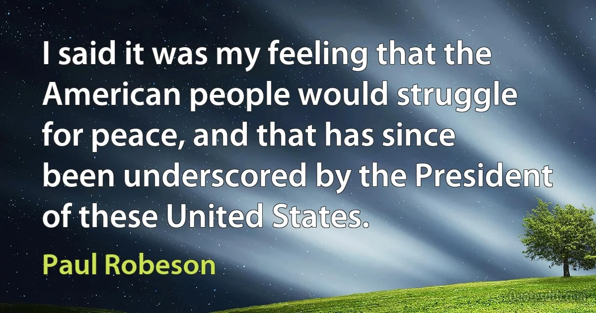 I said it was my feeling that the American people would struggle for peace, and that has since been underscored by the President of these United States. (Paul Robeson)