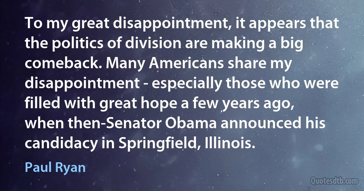 To my great disappointment, it appears that the politics of division are making a big comeback. Many Americans share my disappointment - especially those who were filled with great hope a few years ago, when then-Senator Obama announced his candidacy in Springfield, Illinois. (Paul Ryan)